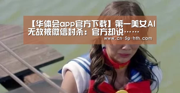 【华体会app官方下载】第一美女AI无故被微信封杀:官方却说……(图3) 华体会体育下载